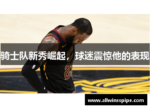 骑士队新秀崛起，球迷震惊他的表现