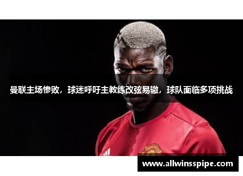 曼联主场惨败，球迷呼吁主教练改弦易辙，球队面临多项挑战