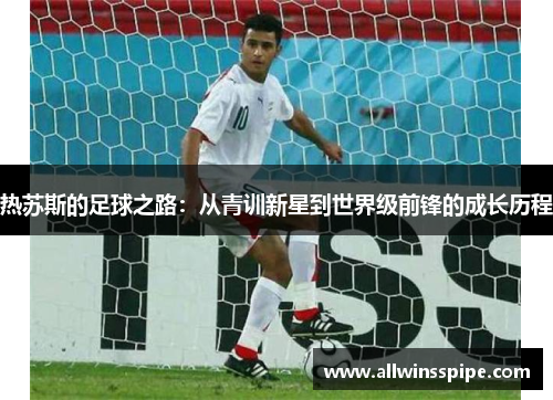 热苏斯的足球之路：从青训新星到世界级前锋的成长历程