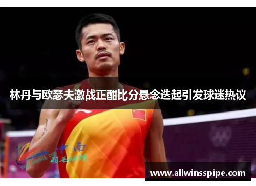 林丹与欧瑟夫激战正酣比分悬念迭起引发球迷热议
