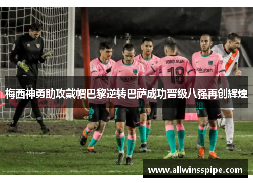 梅西神勇助攻戴帽巴黎逆转巴萨成功晋级八强再创辉煌