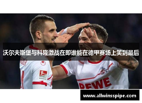 沃尔夫斯堡与科隆激战在即谁能在德甲赛场上笑到最后