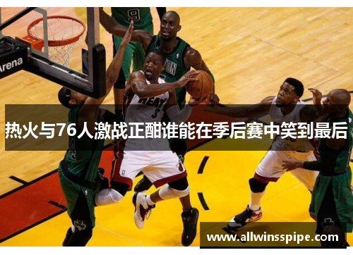 热火与76人激战正酣谁能在季后赛中笑到最后